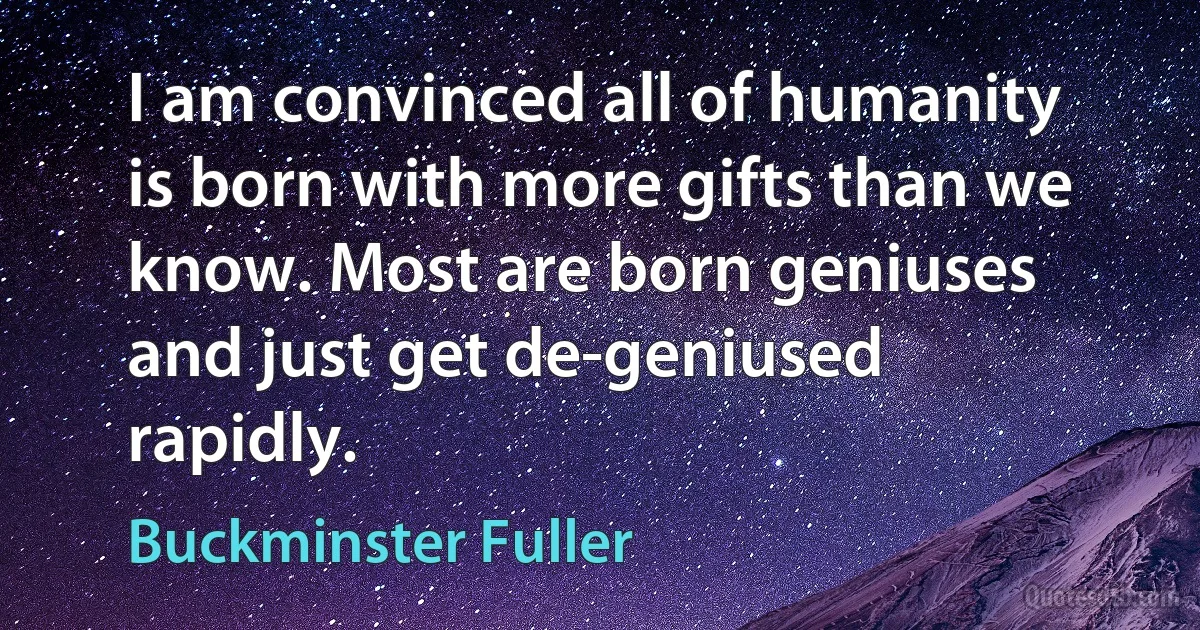 I am convinced all of humanity is born with more gifts than we know. Most are born geniuses and just get de-geniused rapidly. (Buckminster Fuller)