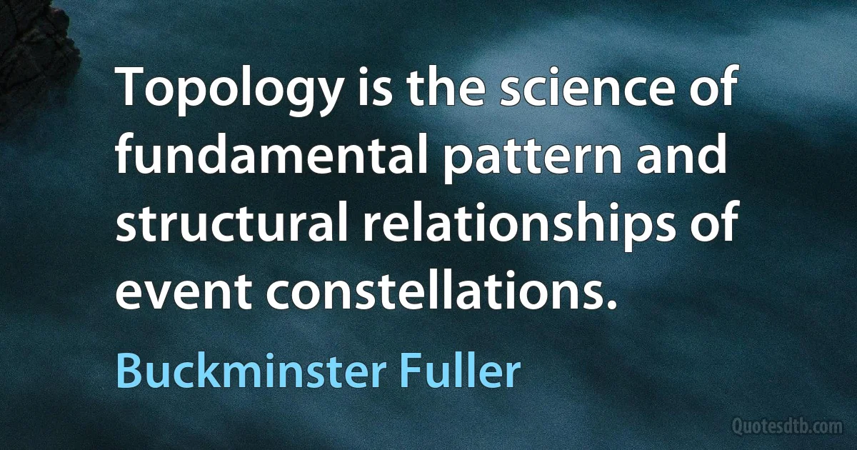 Topology is the science of fundamental pattern and structural relationships of event constellations. (Buckminster Fuller)