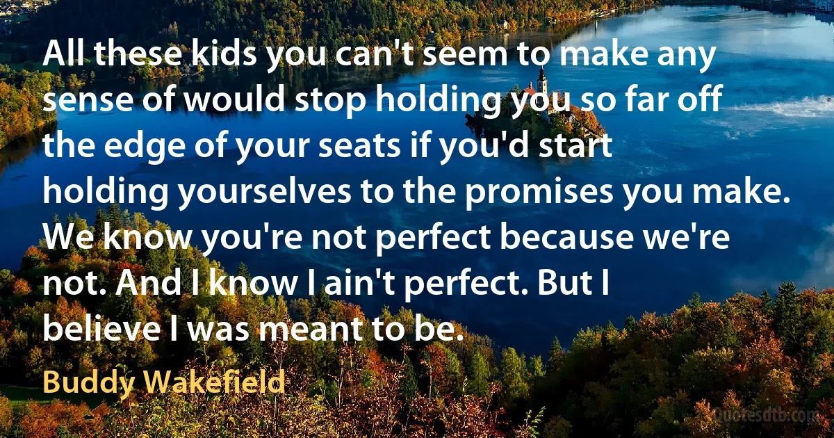 All these kids you can't seem to make any sense of would stop holding you so far off the edge of your seats if you'd start holding yourselves to the promises you make. We know you're not perfect because we're not. And I know I ain't perfect. But I believe I was meant to be. (Buddy Wakefield)