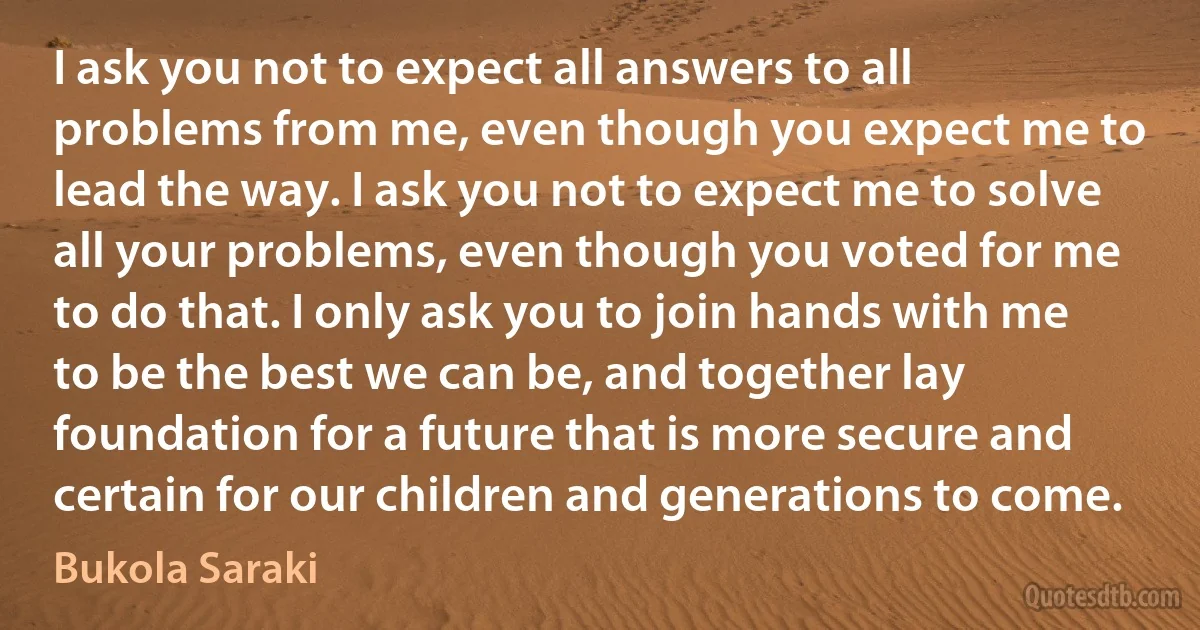 I ask you not to expect all answers to all problems from me, even though you expect me to lead the way. I ask you not to expect me to solve all your problems, even though you voted for me to do that. I only ask you to join hands with me to be the best we can be, and together lay foundation for a future that is more secure and certain for our children and generations to come. (Bukola Saraki)