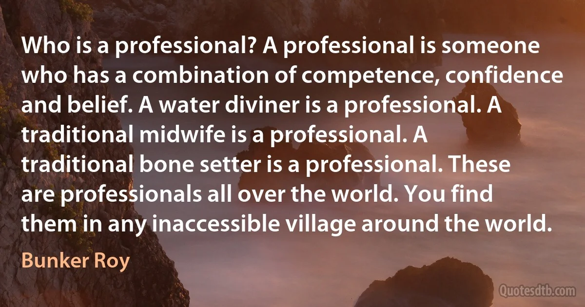 Who is a professional? A professional is someone who has a combination of competence, confidence and belief. A water diviner is a professional. A traditional midwife is a professional. A traditional bone setter is a professional. These are professionals all over the world. You find them in any inaccessible village around the world. (Bunker Roy)