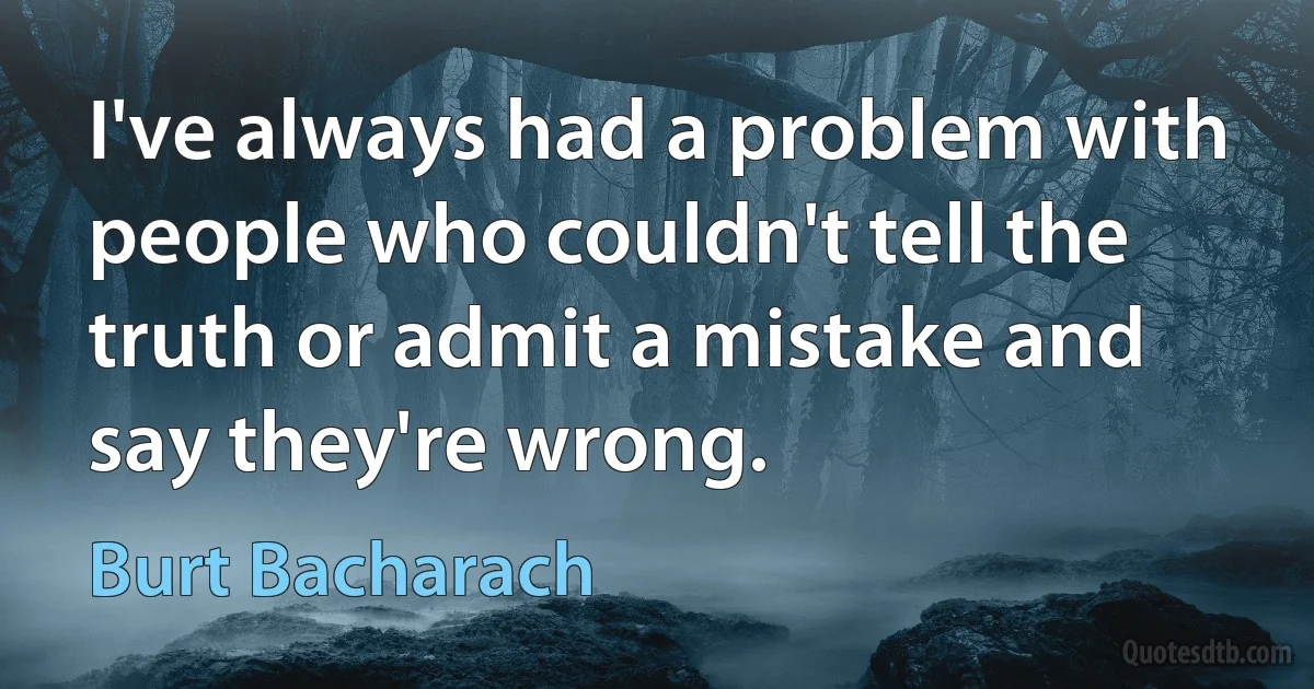 I've always had a problem with people who couldn't tell the truth or admit a mistake and say they're wrong. (Burt Bacharach)