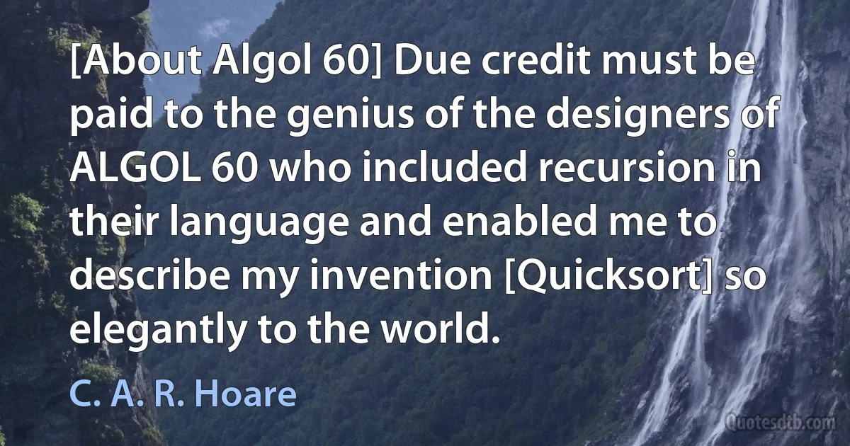 [About Algol 60] Due credit must be paid to the genius of the designers of ALGOL 60 who included recursion in their language and enabled me to describe my invention [Quicksort] so elegantly to the world. (C. A. R. Hoare)