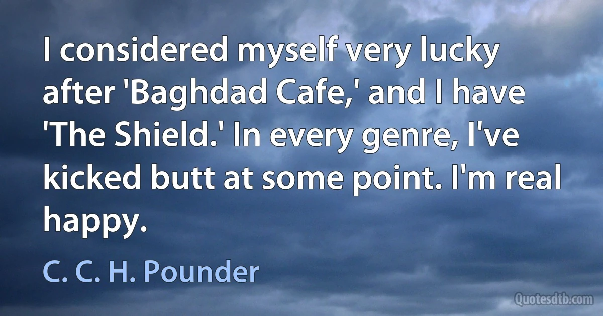 I considered myself very lucky after 'Baghdad Cafe,' and I have 'The Shield.' In every genre, I've kicked butt at some point. I'm real happy. (C. C. H. Pounder)