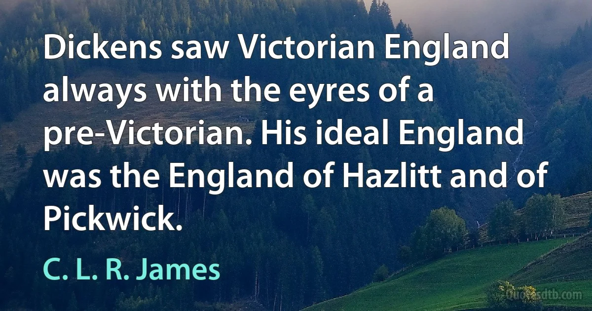 Dickens saw Victorian England always with the eyres of a pre-Victorian. His ideal England was the England of Hazlitt and of Pickwick. (C. L. R. James)