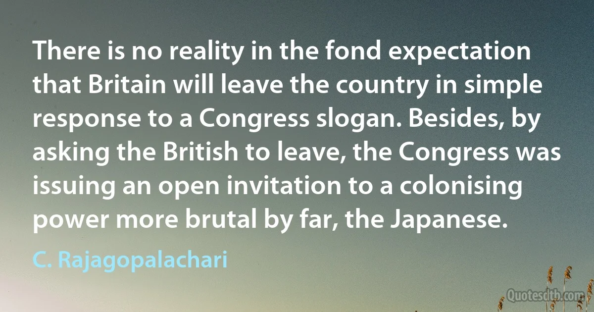 There is no reality in the fond expectation that Britain will leave the country in simple response to a Congress slogan. Besides, by asking the British to leave, the Congress was issuing an open invitation to a colonising power more brutal by far, the Japanese. (C. Rajagopalachari)