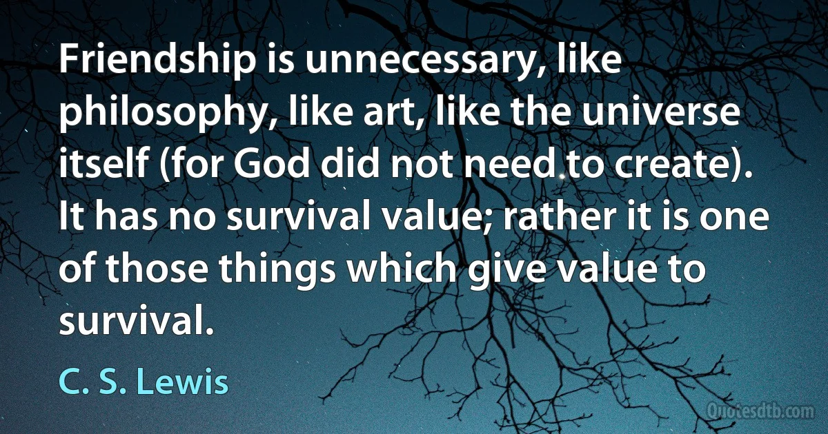 Friendship is unnecessary, like philosophy, like art, like the universe itself (for God did not need to create). It has no survival value; rather it is one of those things which give value to survival. (C. S. Lewis)