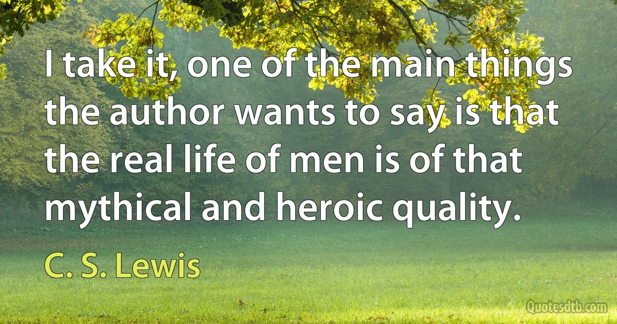 I take it, one of the main things the author wants to say is that the real life of men is of that mythical and heroic quality. (C. S. Lewis)