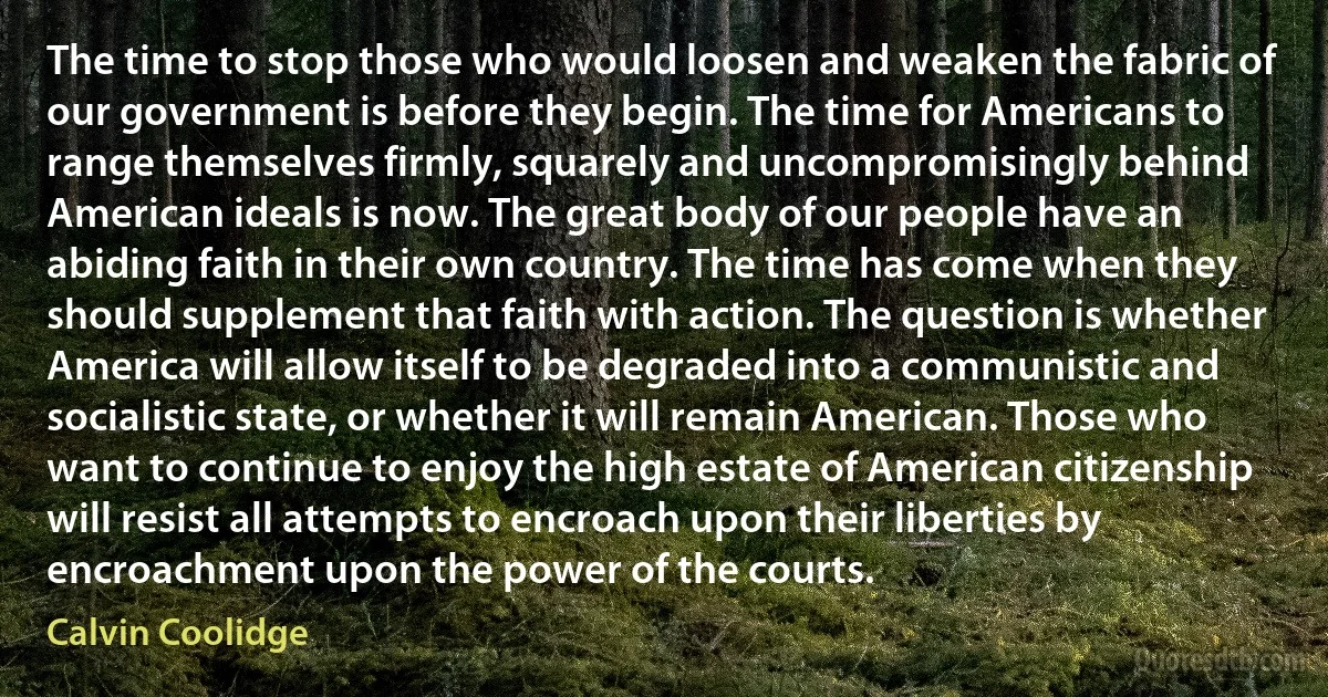 The time to stop those who would loosen and weaken the fabric of our government is before they begin. The time for Americans to range themselves firmly, squarely and uncompromisingly behind American ideals is now. The great body of our people have an abiding faith in their own country. The time has come when they should supplement that faith with action. The question is whether America will allow itself to be degraded into a communistic and socialistic state, or whether it will remain American. Those who want to continue to enjoy the high estate of American citizenship will resist all attempts to encroach upon their liberties by encroachment upon the power of the courts. (Calvin Coolidge)