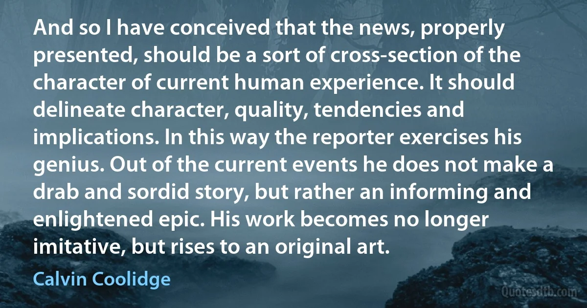 And so I have conceived that the news, properly presented, should be a sort of cross-section of the character of current human experience. It should delineate character, quality, tendencies and implications. In this way the reporter exercises his genius. Out of the current events he does not make a drab and sordid story, but rather an informing and enlightened epic. His work becomes no longer imitative, but rises to an original art. (Calvin Coolidge)