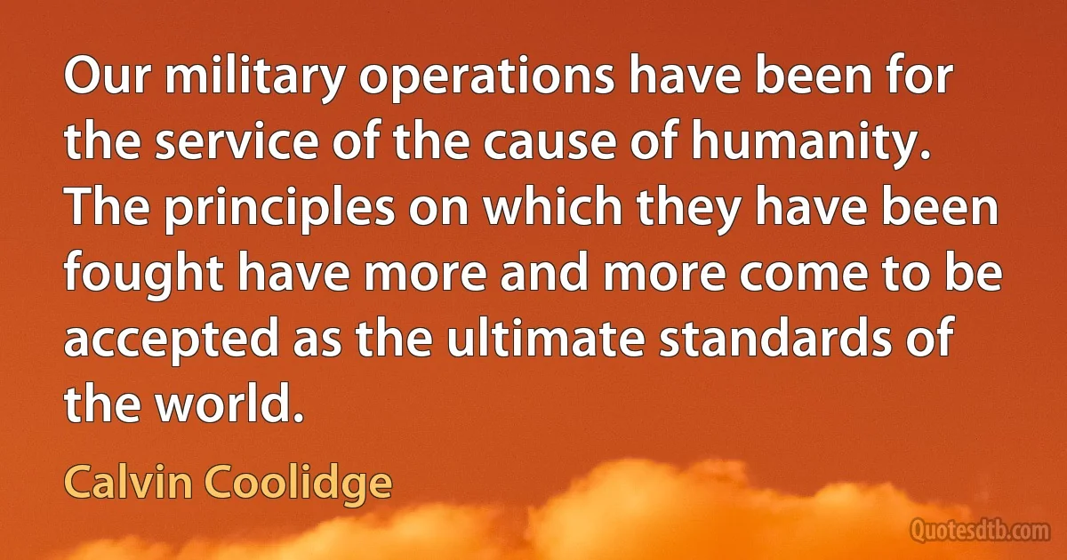 Our military operations have been for the service of the cause of humanity. The principles on which they have been fought have more and more come to be accepted as the ultimate standards of the world. (Calvin Coolidge)