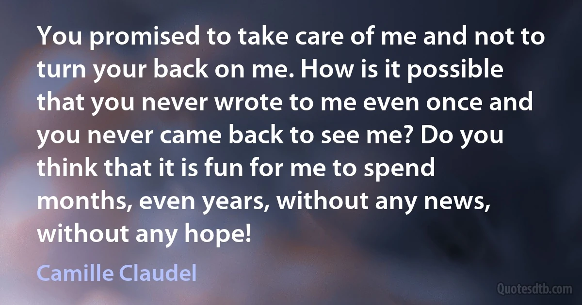 You promised to take care of me and not to turn your back on me. How is it possible that you never wrote to me even once and you never came back to see me? Do you think that it is fun for me to spend months, even years, without any news, without any hope! (Camille Claudel)