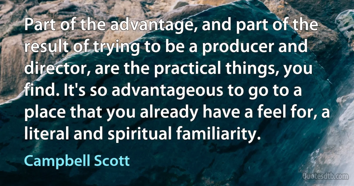 Part of the advantage, and part of the result of trying to be a producer and director, are the practical things, you find. It's so advantageous to go to a place that you already have a feel for, a literal and spiritual familiarity. (Campbell Scott)