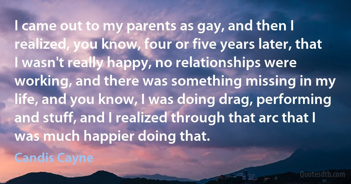 I came out to my parents as gay, and then I realized, you know, four or five years later, that I wasn't really happy, no relationships were working, and there was something missing in my life, and you know, I was doing drag, performing and stuff, and I realized through that arc that I was much happier doing that. (Candis Cayne)