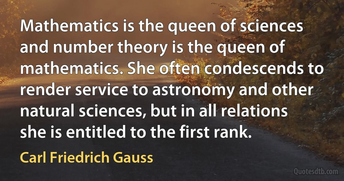 Mathematics is the queen of sciences and number theory is the queen of mathematics. She often condescends to render service to astronomy and other natural sciences, but in all relations she is entitled to the first rank. (Carl Friedrich Gauss)