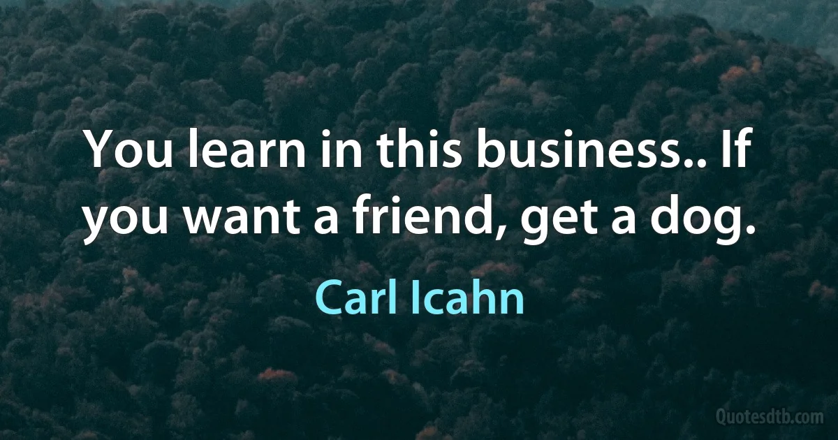 You learn in this business.. If you want a friend, get a dog. (Carl Icahn)