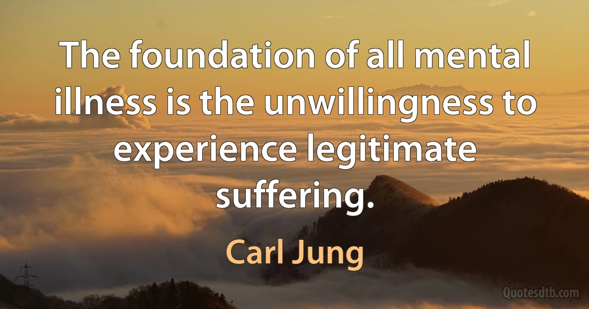 The foundation of all mental illness is the unwillingness to experience legitimate suffering. (Carl Jung)