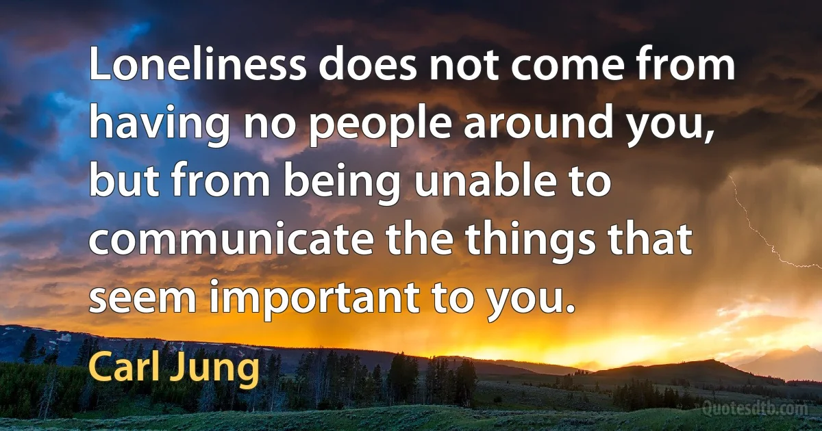 Loneliness does not come from having no people around you, but from being unable to communicate the things that seem important to you. (Carl Jung)