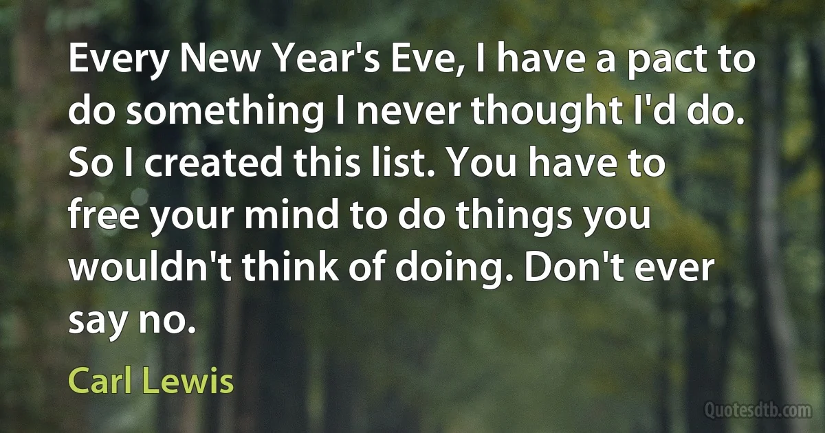 Every New Year's Eve, I have a pact to do something I never thought I'd do. So I created this list. You have to free your mind to do things you wouldn't think of doing. Don't ever say no. (Carl Lewis)