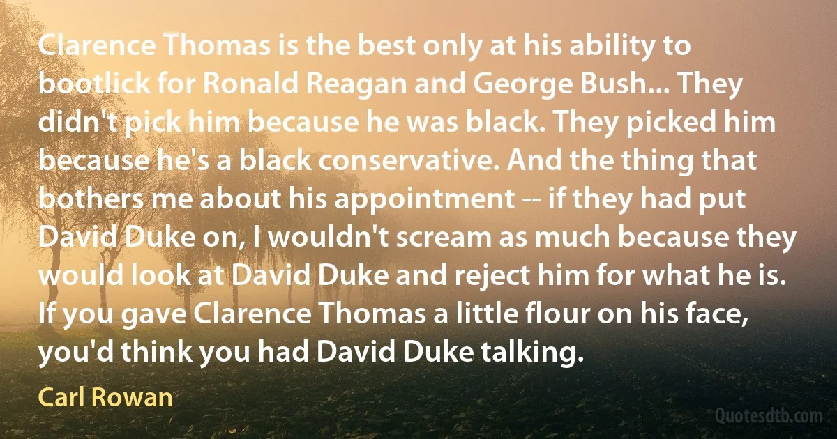 Clarence Thomas is the best only at his ability to bootlick for Ronald Reagan and George Bush... They didn't pick him because he was black. They picked him because he's a black conservative. And the thing that bothers me about his appointment -- if they had put David Duke on, I wouldn't scream as much because they would look at David Duke and reject him for what he is. If you gave Clarence Thomas a little flour on his face, you'd think you had David Duke talking. (Carl Rowan)