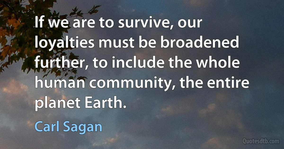 If we are to survive, our loyalties must be broadened further, to include the whole human community, the entire planet Earth. (Carl Sagan)