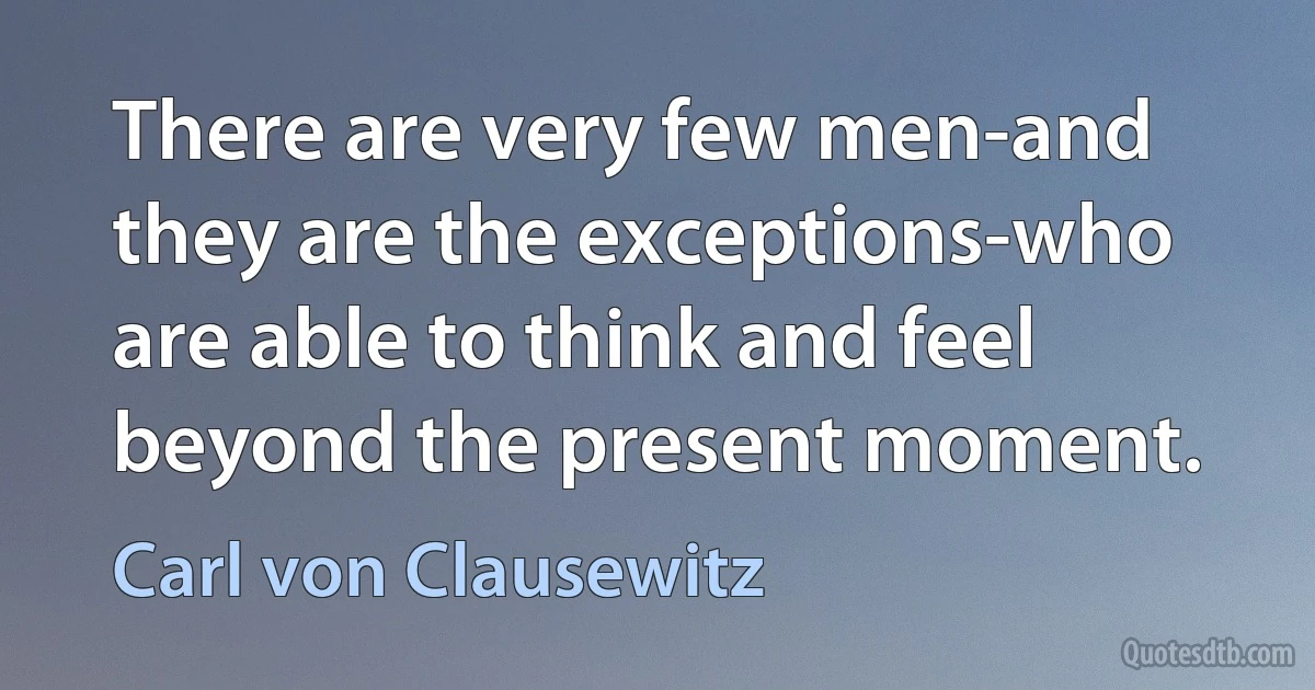 There are very few men-and they are the exceptions-who are able to think and feel beyond the present moment. (Carl von Clausewitz)