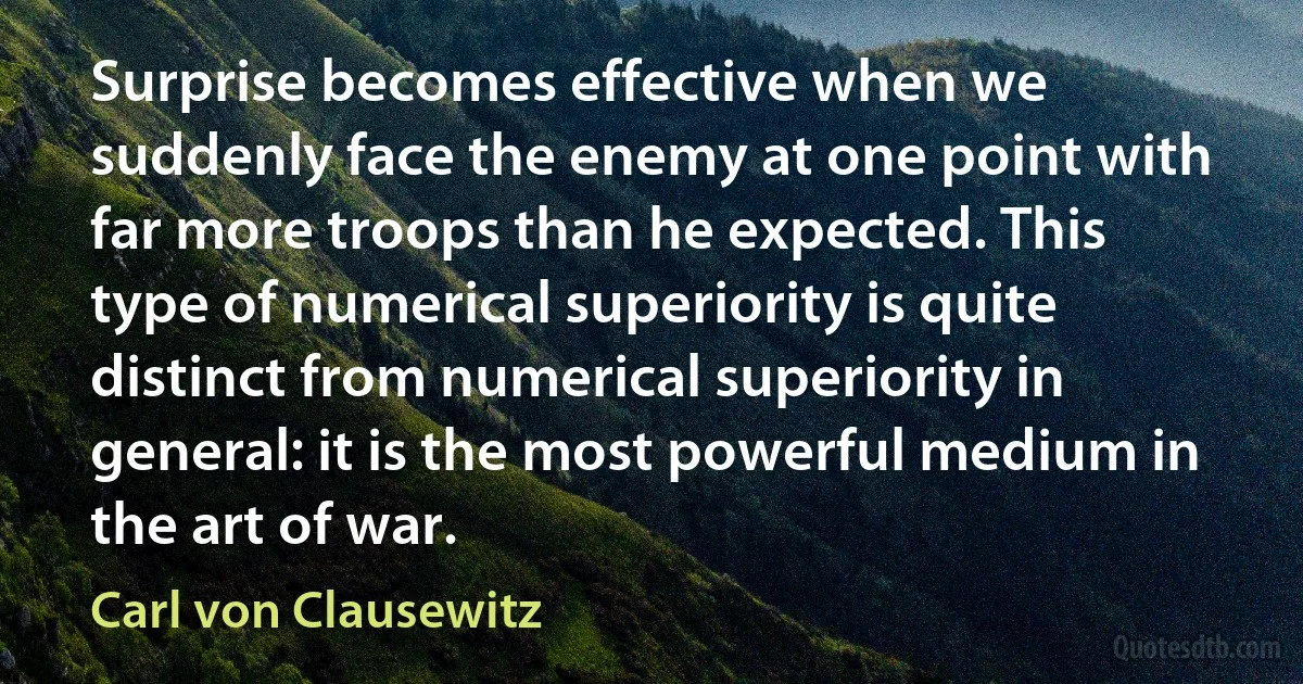 Surprise becomes effective when we suddenly face the enemy at one point with far more troops than he expected. This type of numerical superiority is quite distinct from numerical superiority in general: it is the most powerful medium in the art of war. (Carl von Clausewitz)