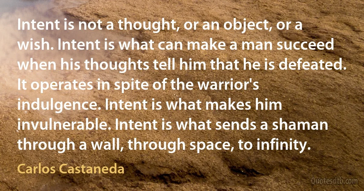 Intent is not a thought, or an object, or a wish. Intent is what can make a man succeed when his thoughts tell him that he is defeated. It operates in spite of the warrior's indulgence. Intent is what makes him invulnerable. Intent is what sends a shaman through a wall, through space, to infinity. (Carlos Castaneda)