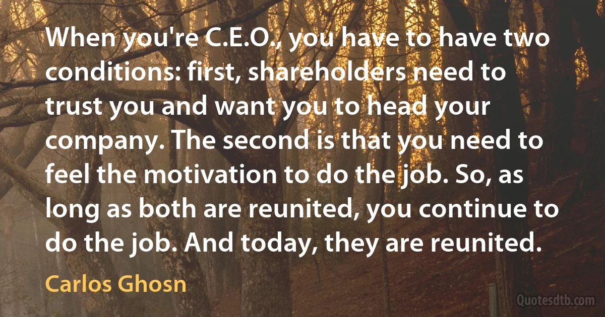 When you're C.E.O., you have to have two conditions: first, shareholders need to trust you and want you to head your company. The second is that you need to feel the motivation to do the job. So, as long as both are reunited, you continue to do the job. And today, they are reunited. (Carlos Ghosn)