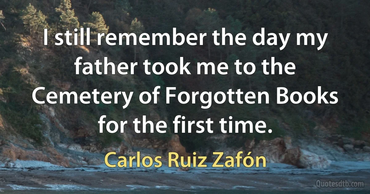 I still remember the day my father took me to the Cemetery of Forgotten Books for the first time. (Carlos Ruiz Zafón)