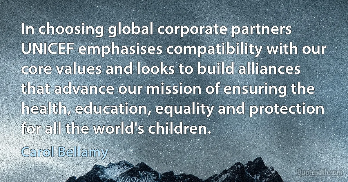 In choosing global corporate partners UNICEF emphasises compatibility with our core values and looks to build alliances that advance our mission of ensuring the health, education, equality and protection for all the world's children. (Carol Bellamy)