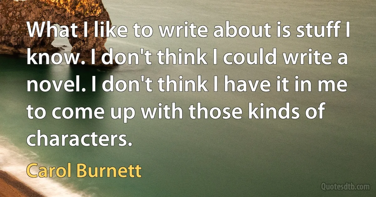 What I like to write about is stuff I know. I don't think I could write a novel. I don't think I have it in me to come up with those kinds of characters. (Carol Burnett)