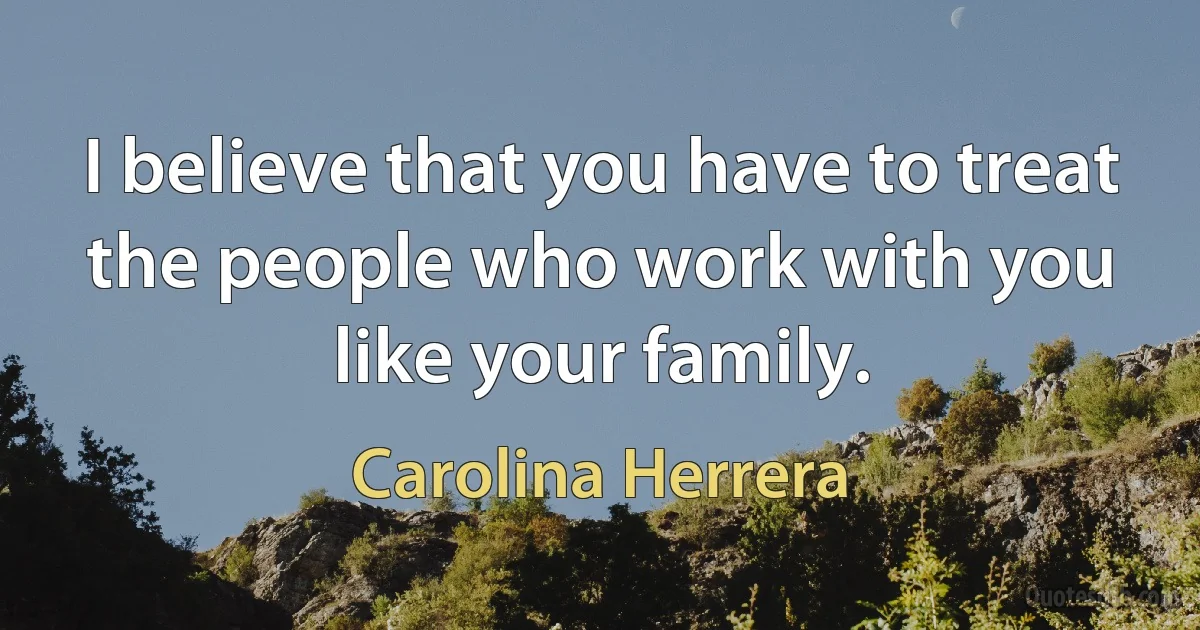 I believe that you have to treat the people who work with you like your family. (Carolina Herrera)