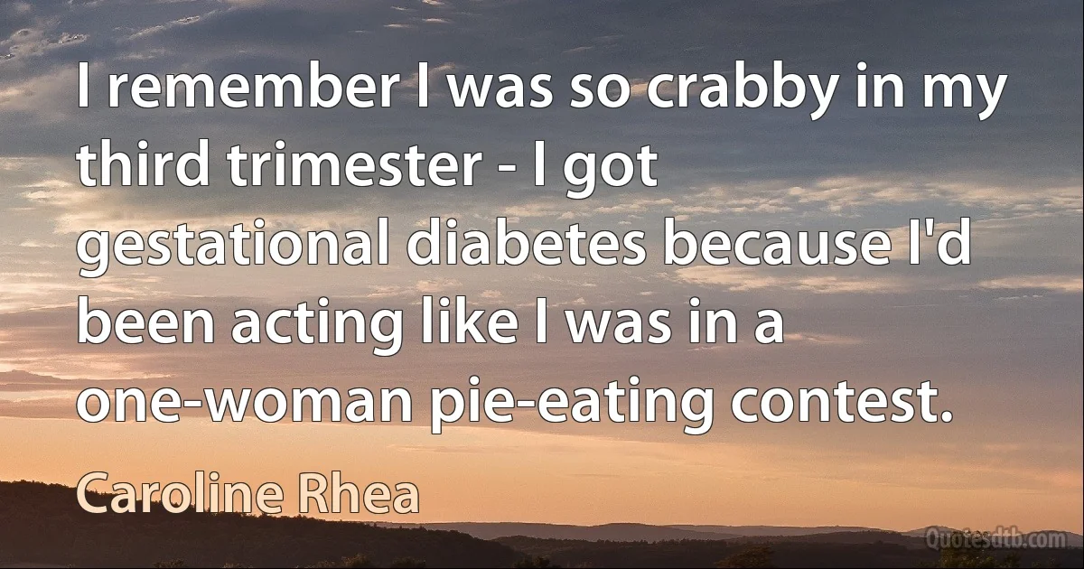 I remember I was so crabby in my third trimester - I got gestational diabetes because I'd been acting like I was in a one-woman pie-eating contest. (Caroline Rhea)