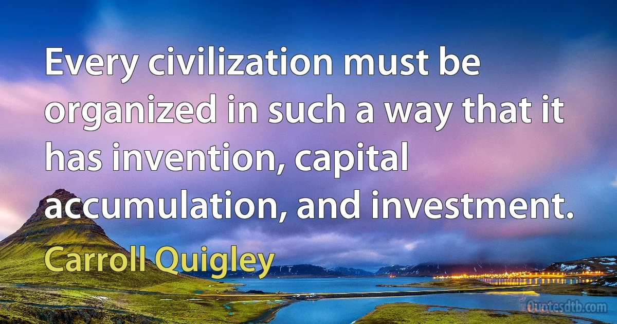 Every civilization must be organized in such a way that it has invention, capital accumulation, and investment. (Carroll Quigley)