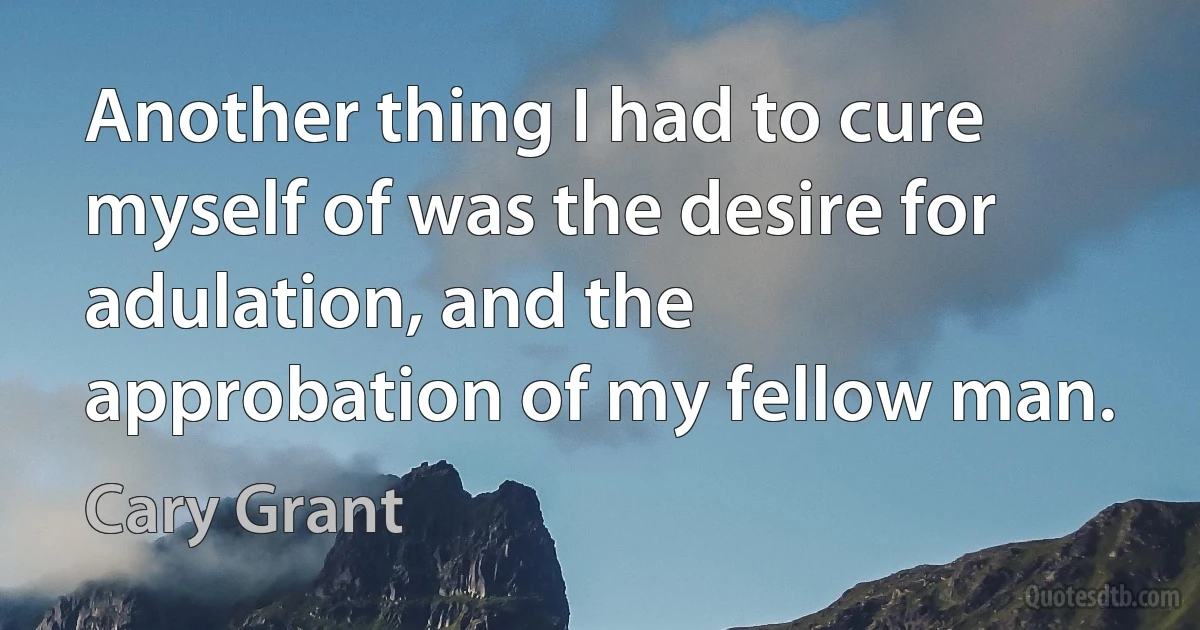 Another thing I had to cure myself of was the desire for adulation, and the approbation of my fellow man. (Cary Grant)