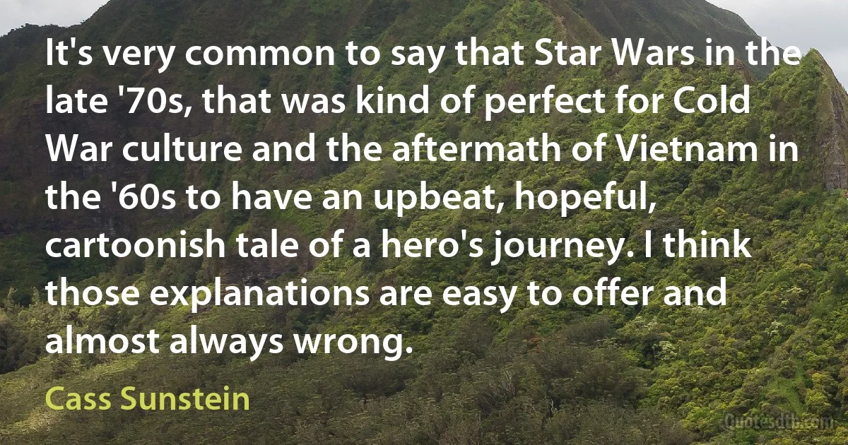 It's very common to say that Star Wars in the late '70s, that was kind of perfect for Cold War culture and the aftermath of Vietnam in the '60s to have an upbeat, hopeful, cartoonish tale of a hero's journey. I think those explanations are easy to offer and almost always wrong. (Cass Sunstein)