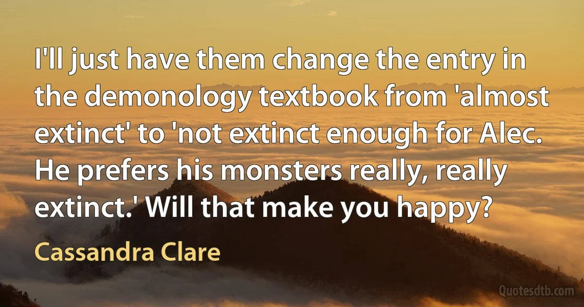 I'll just have them change the entry in the demonology textbook from 'almost extinct' to 'not extinct enough for Alec. He prefers his monsters really, really extinct.' Will that make you happy? (Cassandra Clare)