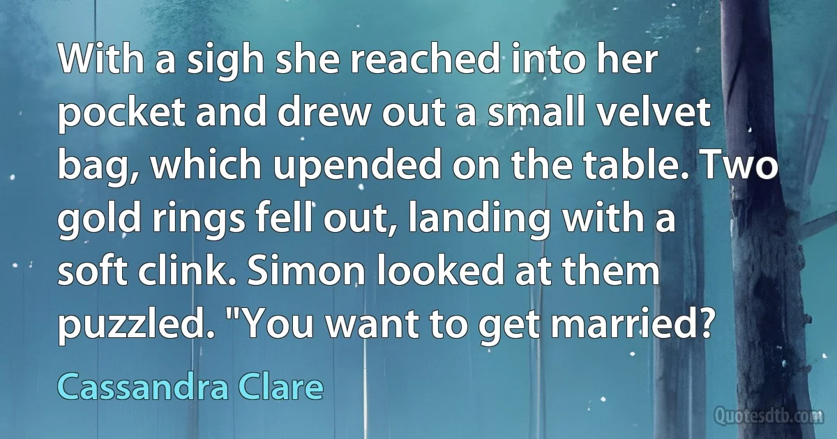 With a sigh she reached into her pocket and drew out a small velvet bag, which upended on the table. Two gold rings fell out, landing with a soft clink. Simon looked at them puzzled. "You want to get married? (Cassandra Clare)