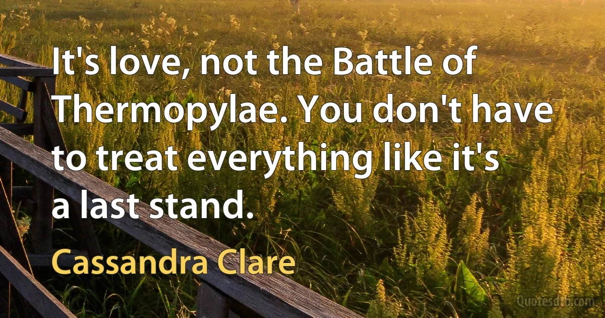 It's love, not the Battle of Thermopylae. You don't have to treat everything like it's a last stand. (Cassandra Clare)