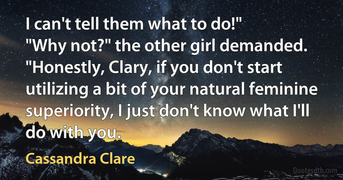 I can't tell them what to do!"
"Why not?" the other girl demanded. "Honestly, Clary, if you don't start utilizing a bit of your natural feminine superiority, I just don't know what I'll do with you. (Cassandra Clare)