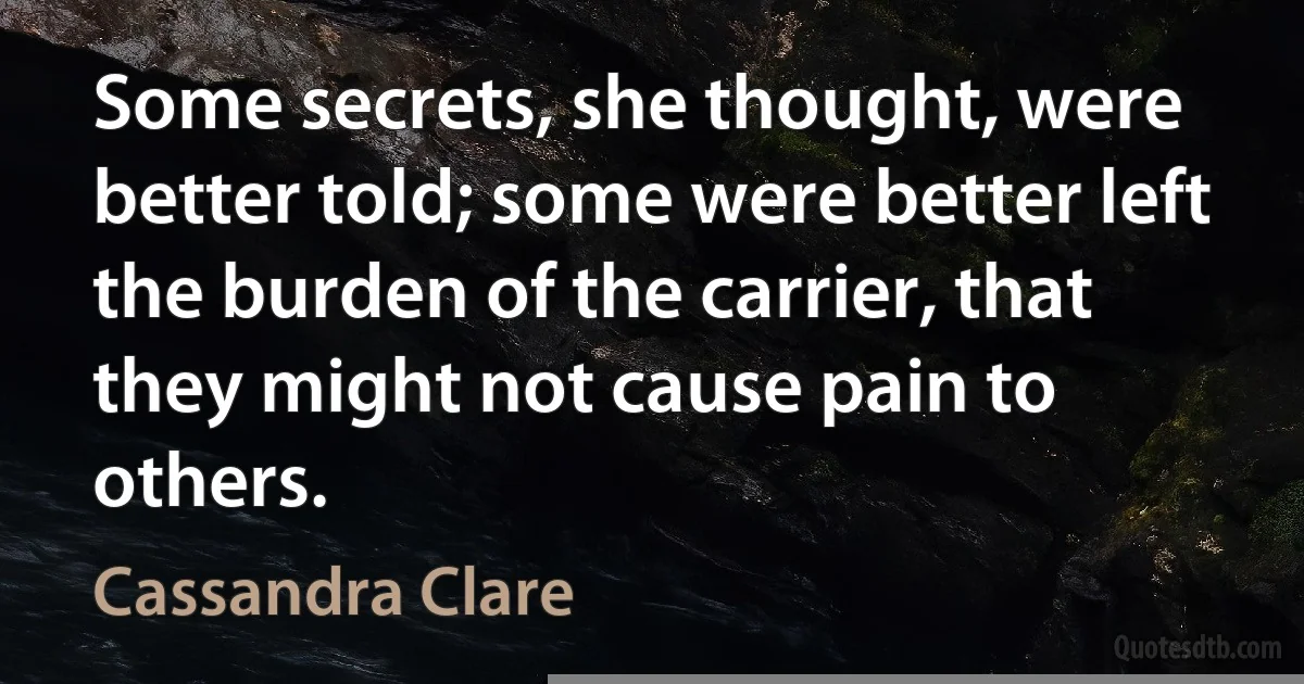 Some secrets, she thought, were better told; some were better left the burden of the carrier, that they might not cause pain to others. (Cassandra Clare)