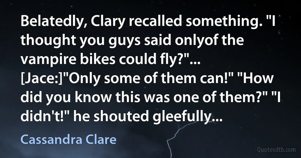 Belatedly, Clary recalled something. "I thought you guys said onlyof the vampire bikes could fly?"... [Jace:]"Only some of them can!" "How did you know this was one of them?" "I didn't!" he shouted gleefully... (Cassandra Clare)