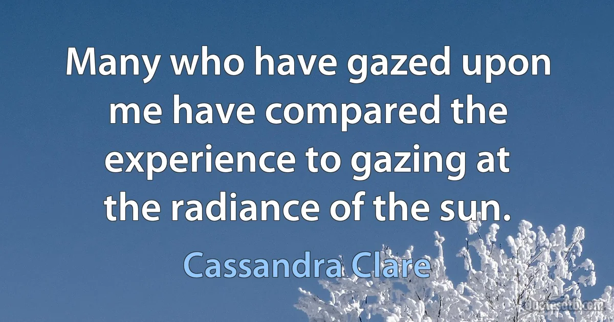 Many who have gazed upon me have compared the experience to gazing at the radiance of the sun. (Cassandra Clare)