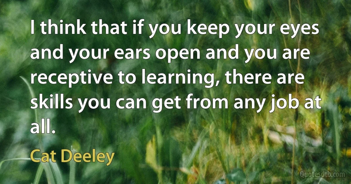 I think that if you keep your eyes and your ears open and you are receptive to learning, there are skills you can get from any job at all. (Cat Deeley)