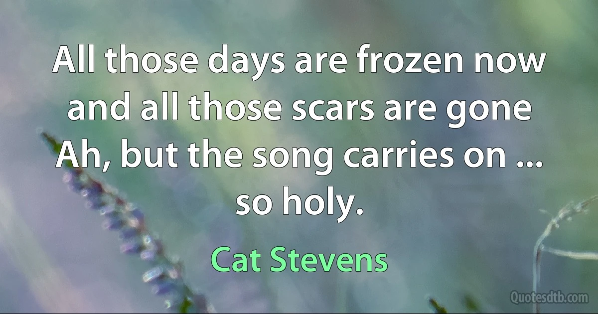 All those days are frozen now and all those scars are gone
Ah, but the song carries on ... so holy. (Cat Stevens)