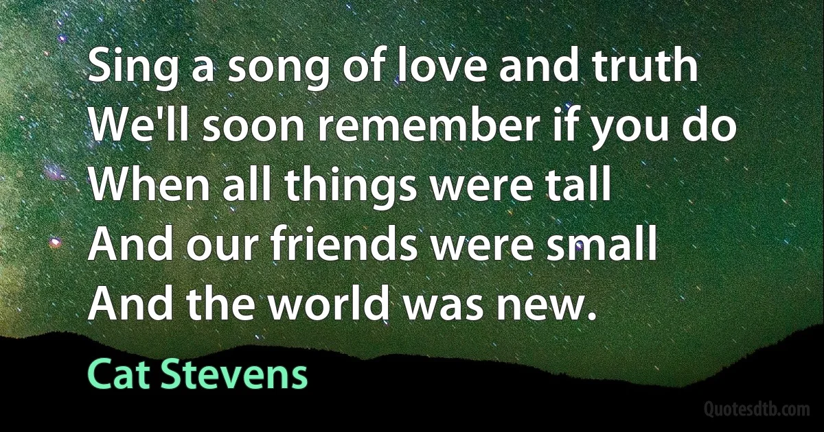 Sing a song of love and truth
We'll soon remember if you do
When all things were tall
And our friends were small
And the world was new. (Cat Stevens)