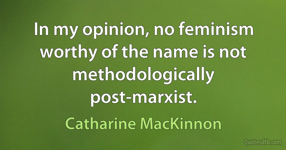 In my opinion, no feminism worthy of the name is not methodologically post-marxist. (Catharine MacKinnon)