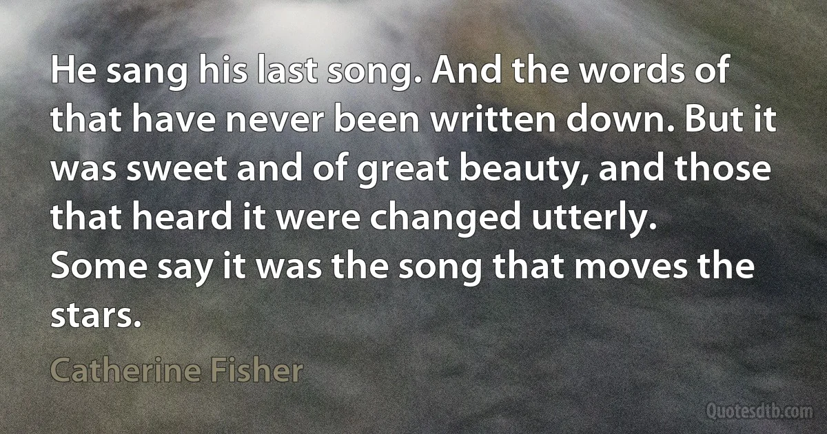 He sang his last song. And the words of that have never been written down. But it was sweet and of great beauty, and those that heard it were changed utterly.
Some say it was the song that moves the stars. (Catherine Fisher)