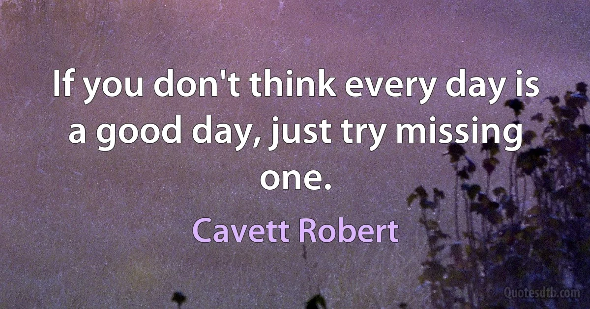 If you don't think every day is a good day, just try missing one. (Cavett Robert)